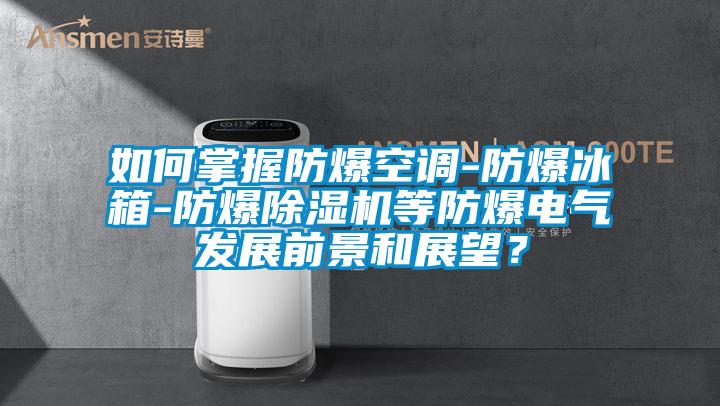 如何掌握防爆空調-防爆冰箱-防爆除濕機等防爆電氣發展前景和展望？